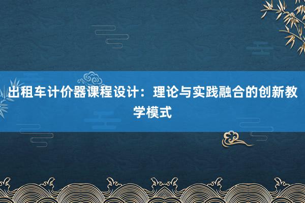 出租车计价器课程设计：理论与实践融合的创新教学模式