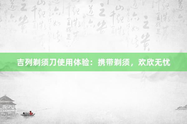 吉列剃须刀使用体验：携带剃须，欢欣无忧